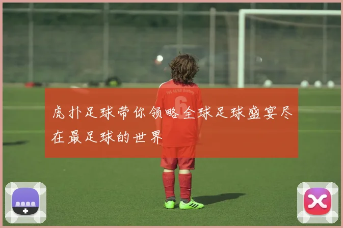 虎扑足球带你领略全球足球盛宴尽在最足球的世界