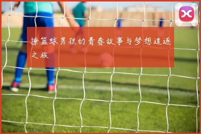 撩篮球男孩的青春故事与梦想追逐之旅