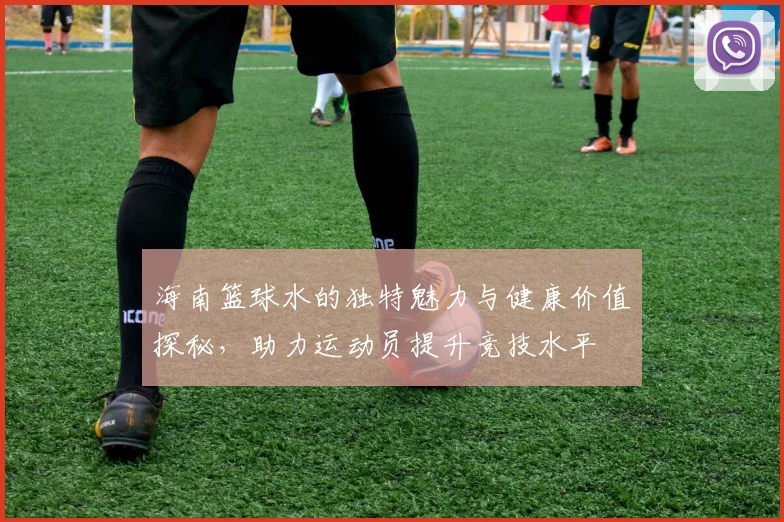 海南篮球水的独特魅力与健康价值探秘，助力运动员提升竞技水平