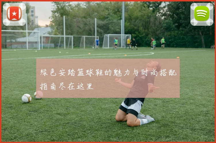 绿色安踏篮球鞋的魅力与时尚搭配指南尽在这里