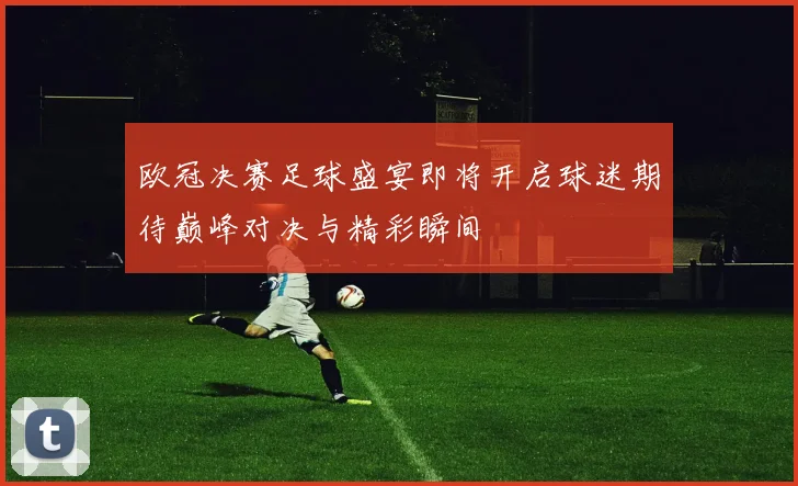 欧冠决赛足球盛宴即将开启球迷期待巅峰对决与精彩瞬间