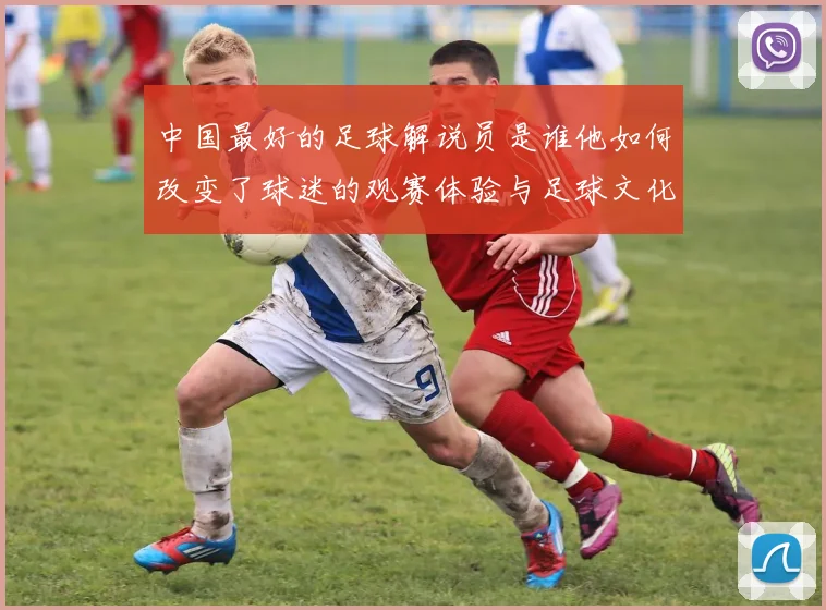 中国最好的足球解说员是谁他如何改变了球迷的观赛体验与足球文化