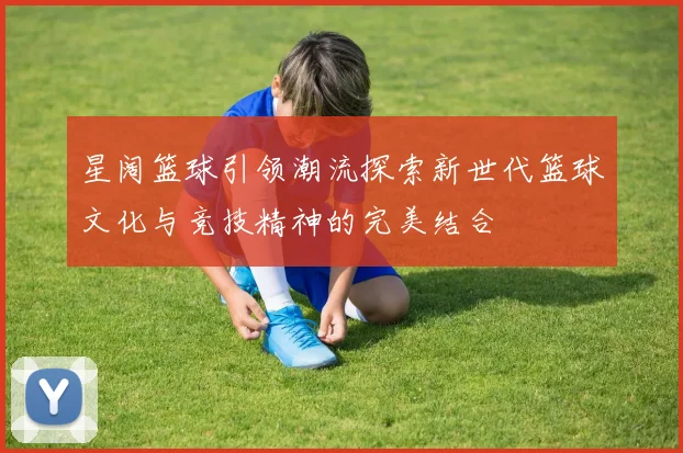 星阔篮球引领潮流探索新世代篮球文化与竞技精神的完美结合